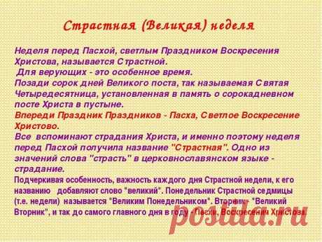 Что нужно делать на Страстной неделе 

*** Понедельник 

В этот день начинается большая приборка. Дом очищается от старых, громоздких вещей. 

*** Вторник 

Закупаются продукты для Пасхи. Женщины готовят лечебные настои. Мужчины же не должны даже касаться трав, настоек, порошков. 

*** Среда 

Это день стирки и всяких протираний. В среду желательно тщательно вымыть, выскоблить полы, выбить ковры. 

В среду на Страстной неделе вспоминали особый обряд против всякой телесной ...