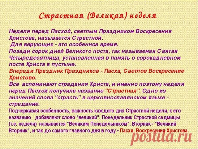 Что нужно делать на Страстной неделе 

*** Понедельник 

В этот день начинается большая приборка. Дом очищается от старых, громоздких вещей. 

*** Вторник 

Закупаются продукты для Пасхи. Женщины готовят лечебные настои. Мужчины же не должны даже касаться трав, настоек, порошков. 

*** Среда 

Это день стирки и всяких протираний. В среду желательно тщательно вымыть, выскоблить полы, выбить ковры. 

В среду на Страстной неделе вспоминали особый обряд против всякой телесной ...