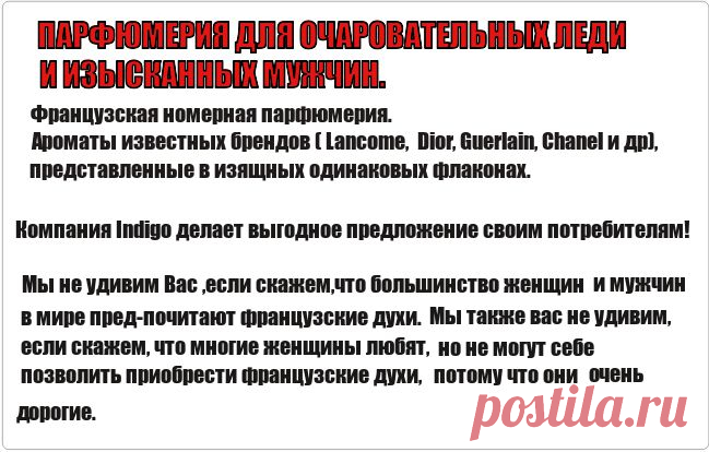 Компания Indigo делает выгодное предложение своим потребителям: возможность приобретать нату­ральные французские ароматы, не оплачивая дорогой флакон, имя торговой марки, расходы на рекла­му и т. д. Ароматы в нашей коллекции су­ществуют под номерами и в форме: Eau de Parfum (парфюмерная вода), объем 100 мл.
Вы можете приобрести и вариант "для сумочки" - 20мл 
Ароматы мужские и женские