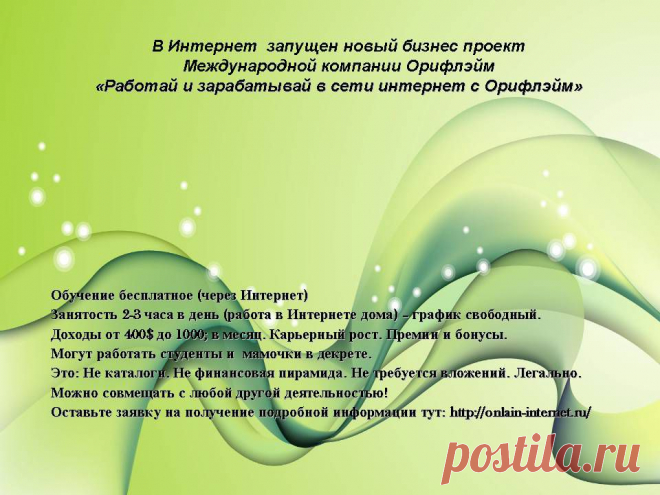 Популярность работы через Интернет растет. Многие мечтают зарабатывать, не выходя из дома. Сетевой маркетинг предоставляет такую возможность. Ведение бизнеса через Инет, а в частности продвижение бренда "Орифлэйм" дает любому желающему шанс обеспечить себе достойную жизнь и заработать хорошую прибавку к пенсии.Я  расскажу  вам что нужно делать для достижения успеха, как построить свою команду и зарабатывать с Oriflame. Если вам интересно то оставляйте заявку здесь