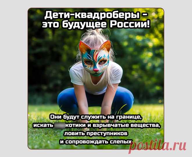 Квадроберы

Новый популярный детский тренд, который очень понравился бумерам. Детишки наряжаются в животных, прыгают в парках и едят траву — как над этим не посмеяться? Особенно когда новости пестрят заголовками о запрете ужаснейшего развлечения бедных неокрепших разумов. Сейчас тряска закончилась, и подростки стали постепенно снимать кошачьи ушки. Вероятно, зимой прыгать в парках уже не так забавно