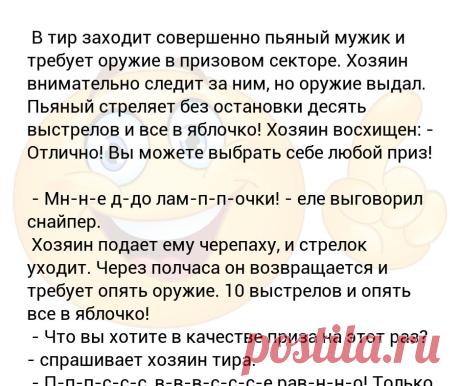 В тир заходит совершенно пьяный мужик и требует оружие в призовом секторе. Хозяин внимательно следит за ним, но оружие выдал. Пь... В тир заходит совершенно пьяный мужик и требует оружие в призовом секторе. Хозяин внимательно следит за ним, но оружие выдал. Пьяный стреляет без остановки десять выстрелов и все в яблочко! Хозяин восхищен: - Отлично! Вы можете выбрать себе любой приз! 
 - Мн-н-е д-до лам-п-п-очки! - еле выговорил снайпер. 
 Хозяин подает ему черепаху, и стрел...