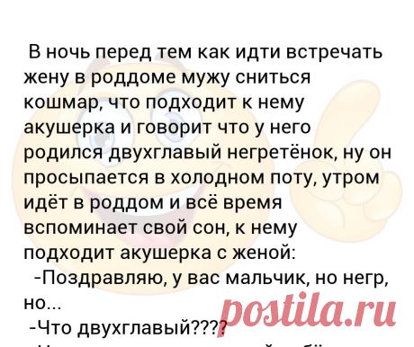 В ночь перед тем как идти встречать жену в роддоме мужу сниться кошмар, что подходит к нему акушерка и говорит что у него родилс... В ночь перед тем как идти встречать жену в роддоме мужу сниться кошмар, что подходит к нему акушерка и говорит что у него родился двухглавый негретёнок, ну он просыпается в холодном поту, утром идёт в роддом и всё время вспоминает свой сон, к нему подходит акушерка с женой:
  -Поздравляю, у вас мальчик, но негр, но... 
 -Что двухглавый???? 
 -...