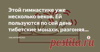 Этой гимнастике уже несколько веков. Ей пользуются по сей день тибетские монахи, разгоняя кровь и лимфу по сосудам. Перед применением гимнастики обязательно посоветуйтесь со своим лечащим врачом и проверьте свои сосуды на наличие тромбов.
Этой гимнастике уже несколько веков. Её  придумали и  пользуются ею по сей день тибетские монахи. Гимнастика проста в исполнении,  когда человек один раз попробует её сделать, он уже не сможет от неё отказаться, настолько она взбадривает ...