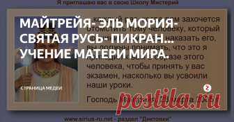 МАЙТРЕЙЯ- ЭЛЬ МОРИЯ- СВЯТАЯ РУСЬ- ПИКРАН… УЧЕНИЕ МАТЕРИ МИРА. ЭЛЬ МОРИЯ- МАЙТРЕЙЯ, которого все ждали. ВЛАДЫКА ШАМБАЛЫ- СВЯТОЙ РУСИ. ШАМБАЛА- около земное астральное пространство и поселение, созданное 10 тыс. лет назад учеными иерархами ПИКРАНА- мира древнейших Богов СЛАВЯН.
Господь Майтрейя — общее для всех религий имя Создателя и Руководителя Солнца и Солнечной системы (Ред.).
ЧАСТЬ ПЕРВАЯ:  ПОСЛАНИЕ ОТ ГОСПОДА МАЙТРЕЙИ.
Я есмь Господь Майтрейя. Приятно и