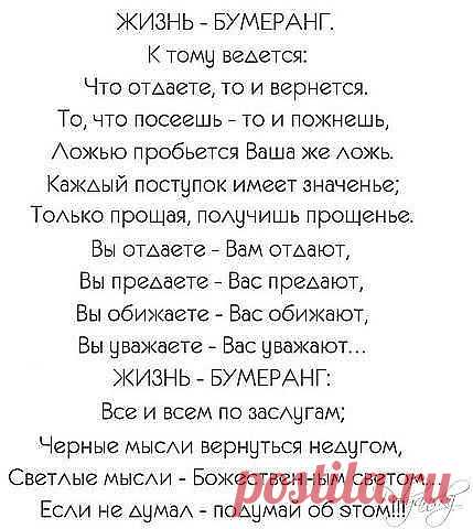 К тому ведется: Что отдаете, то и вернется. 
То, что посеешь — то и пожнешь, 
Ложью пробьется Ваша же ложь. 
Каждый поступок имеет значенье; 
Только прощая, получишь прощенье. 
Вы отдаете — Вам отдают, 
Вы предаете — Вас предают, 
Вы обижаете — Вас обижают, 
Вы уважаете — Вас уважают… 
Жизнь-бумеранг: Все и всем по заслугам; 
Черные мысли вернуться недугом, 
Светлые мысли — Божественным светом… 
Если не думал — подумай об этом