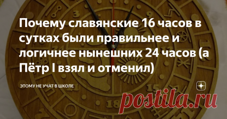 Почему славянские 16 часов в сутках были правильнее и логичнее нынешних 24 часов (а Пётр I взял и отменил) "Как жаль, что в сутках всего 24 часа", — иногда говорим мы. А между тем в допетровские времена на Руси в сутках было 16 часов. Сейчас это может показаться довольно абсурдным, но, если разобраться и дочитать статью до конца, станет ясно, что времяисчисление славян было куда логичнее нынешнего.  Тем, кто не читал первые две части про славянский календарь "Коляды Дар", ...