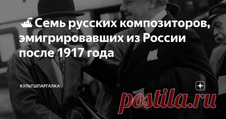 🚢Семь русских композиторов, эмигрировавших из России после 1917 года