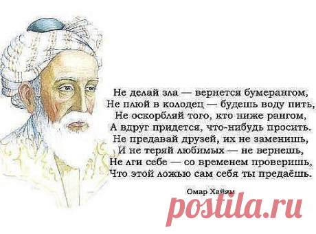 НЕ ДЕЛАЙ ЗЛА - ВЕРНЁТСЯ БУМЕРАНГОМ. 
НЕ ПЛЮЙ В КОЛОДЕЦ - БУДЕШЬ ВОДУ ПИТЬ, 
Не оскорбляй того, кто ниже рангом, 
А вдруг придётся, что-нибудь просить. 
Не предавай друзей, их не заменишь, 
И не теряй любимых - не вернёшь, 
Не лги себе - со временем проверишь, 
Что этой ложью сам себя ты предаёшь!!! 
ОМАР ХАЙЯМ
•••