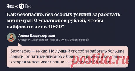 «Как безопасно, без особых усилий заработать минимум 10 миллионов рублей, чтобы кайфовать лет в 40-50?» – Яндекс.Кью 14 июня 2019 Алена Владимирская ответила: Безопасно — никак. Но лучший способ заработать большие деньги, от пяти миллионов и больше — прийти в компанию, которая выплачивает опционы, это делают большое количество IT-компаний. Это «Яндекс», Mail, «Касперский» и другие. Отработав более трех лет, вы можете получить опционную программу, которая через какое-то вре...