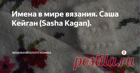 Имена в мире вязания. Саша Кейган (Sasha Kagan). «Заберите у меня мои деньги, заводы, станки и фабрики, но оставьте мне моих людей - и вскоре мы создадим заводы лучше прежних. Оставьте мне мои фабрики, но заберите моих людей - и скоро полы заводов зарастут травой» - Генри Форд. Люди, таланты вертят эту Землю, и не только мощная автоиндустрия, но и скромное ручное вязание есть ничто без  влюбленных в него людей, двигающих время вперед.