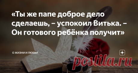 «Ты же папе доброе дело сделаешь, – успокоил Витька. – Он готового ребёнка получит» – Хочу, чтобы папа нашёлся.
– А где он? 
– Не знаю. Я слышал, как мама говорила тёте Свете, что папа даже не знает о моём рождении.
Витька наморщил люб и сложил губы трубочкой, переваривая слова Егорки. Он молча шевелил бровями, чесал затылок. 
– Ну? – нетерпеливо приплясывал Егор около друга. 
– Тогда так: «Пусть папа найдёт меня», – наконец произнёс Витька. 
– Точно? – недоверчиво переспросил