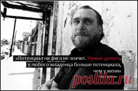 Чарльз Буковски:
Дела шли хорошо, но неизвестно куда.
Разумеется, человека можно любить — если знаешь его не слишком близко.
Проблема этого мира в том, что воспитанные люди полны сомнений, а идиоты полны уверенности.
Если у тебя получилось обмануть человека, это не значит, что он дурак, — это значит, что тебе доверяли больше, чем ты этого заслуживаешь.
Красота — пустяк. Ты и сам не понимаешь, как тебе повезло, что ты некрасив, ведь если ты нравишься людям, то знаешь, что дело в другом.