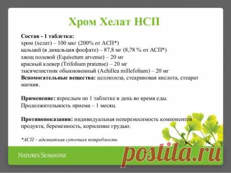 Ода хрому!
Chromium Chelate (Хром Хелат НСП)Поддерживает нормальный уровень сахара в крови
Терапевтическая ценность хрома в других областях не так твердо установлена, как в случаях диабета, сердечно-сосудистых заболеваний и гипертонии, однако она может распространяться и на многие другие заболевания. Например, он может облегчать хронические головные боли и помогать лечению угревой сыпи, которая, по-видимому, отчасти обусловлена нарушением обмена инсулина.