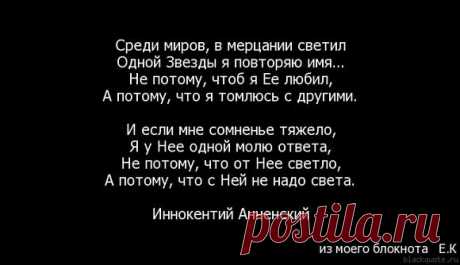 Среди миров, в мерцании светил Одной звезды я повторяю имя. Не потому, что б я ее любил, А потому, что мне темно с другими. И если мне сомненье тяжело, Я у нее одной ищу ответа, Не потому, что от нее светло, А потому, что с ней не надо света. И. Анненский 3 апреля 1909: