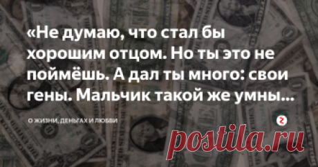 «Не думаю, что стал бы хорошим отцом. Но ты это не поймёшь. А дал ты много: свои гены. Мальчик такой же умный, как ты» – Да, Алексей твой сын. Можешь встретиться. Он знает, кто его отец. 
– Почему же не предпринял попыток познакомиться со мной?
– Зачем?
– У меня деньги, связи, власть. 
– Это ты у него спросишь.
– Почему ты не сказала тогда, что беременна? Я был бы ребёнку отцом, и многое мог ему дать.