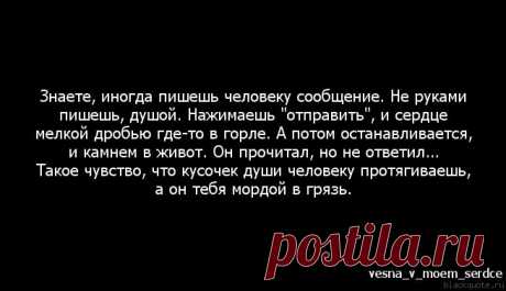 Цитата : Знаете, иногда пишешь человеку сообщение. Не руками пишешь, . Нажимаешь &quot;отправить&quot;, и сердце мелкой дробью где-то в горле. А потом останавливается, и камнем в живот. Он прочитал, но не ответил... Такое чувство, что кусочек души человеку протягиваешь, а он тебя мордой в грязь.