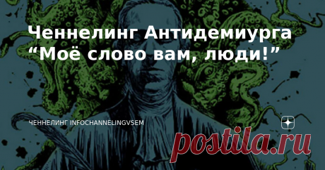 Ченнелинг Антидемиурга “Моё слово вам, люди!” Ваши первые шаги уже сделаны. Мои приветствия вам, люди Земли-Гайи! Я есть Антидемиург, Представитель Третьей Силы. Совсем недавно вы узнали обо мне, хотя на протяжении всех веков мои энергии в себя питали. Не буду механизма я вам пояснять, довольно-таки сложно для восприятия человеческого. Я понимаю, вы выражаете недовольство в адрес наш, но я уже вещал вам, что только на доверии мы сообща исправить часть в полях ваших сможем....