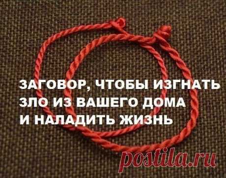 ЗАГОВОР, ЧТОБЫ ИЗГНАТЬ ЗЛО ИЗ ВАШЕГО ДОМА И НАЛАДИТЬ ЖИЗНЬ

Если жизнь не ладится, и в доме происходит что-то нехорошее , сделайте так. Выберите время . когда никого не будет дома. Возьмите красную нитку , ленту или верёвку, завяжите на ней узел и положите на порог. Пусть полежит не менее часа. Затем возьмите эту ленту, положите в стеклянную банку, залейте святой водой , и наговорите шёпотом на эту воду ( по памяти ) : 

"Святая вода, избавь меня от нечисти поганой, уведи ...