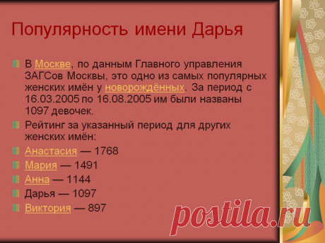 Популярность имени Дарья. В Москве, по данным Главного управления ЗАГСов Москвы, это одно из самых популярных женских имён у новорождённых. За период с 16.03.2005 по 16.08.2005 им были названы 1097 девочек. Рейтинг за указанный период для других женских имён: Анастасия — 1768 Мария — 1491 Анна — 1144 Дарья — 1097 Виктория — 897. - Картинка 35 - Имена людей - Имя - Картинки по психологии