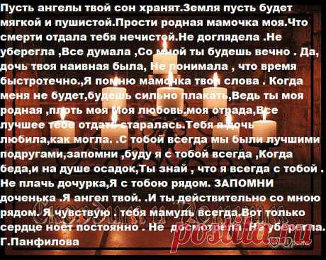 Пусть ангелы твой сон хранят.Земля пусть будет мягкой и пушистой.Прости родная мамочка моя.Что смерти отдала тебя нечистой.Не доглядела .Не уберегла ,Все думала ,Со мной ты будешь вечно . Да, дочь твоя наивная была, Не понимала , что время быстротечно.,Я помню мамочка твои слова . Когда меня не будет,будешь сильно плакать,Ведь ты моя родная ,плоть моя Моя любовь.моя отрада,Все лучшее тебе отдать старалась.Тебя я дочь любила,как могла. .С тобой всегда мы были лучшими подруг...