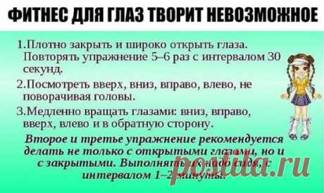 ФИТНЕС ДЛЯ ГЛАЗ ТВОРИТ НЕВОЗМОЖНОЕ 
 Ради хорошего зрения не пожалейте 10 минут в день. 
 Зарядка для глаз творит чудеса, если делать ее регулярно. Из предложенных 10 упражнений можно выбрать пять, но всему комплексу нужно посвящать примерно 10 минут каждый день. 
 1. Поморгайте часто в течение двух минут — это нормализует внутриглазное кровообращение. 
 2. Скосите глаза вправо, а затем переведите взгляд по прямой линии. Проделайте то же самое в противоположном направлении. 
 3. Ощутите темноту.