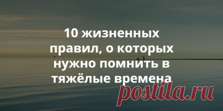 10 ЖИЗНЕННЫХ ПРАВИЛ, О КОТОРЫХ НУЖНО ПОМНИТЬ В ТЯЖЁЛЫЕ ВРЕМЕНА