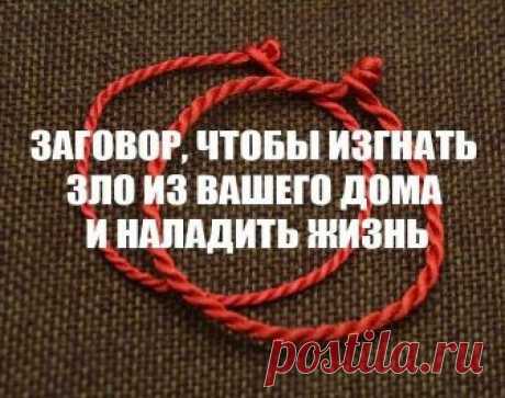 ЗАГОВОР, ЧТОБЫ ИЗГНАТЬ ЗЛО ИЗ ВАШЕГО ДОМА И НАЛАДИТЬ ЖИЗНЬ

Если жизнь не ладится, и в доме происходит что-то нехорошее , сделайте так. Выберите время . когда никого не будет дома. Возьмите красную нитку , ленту или верёвку, завяжите на ней узел и положите на порог. Пусть полежит не менее часа. Затем возьмите эту ленту, положите в стеклянную банку, залейте святой водой , и наговорите шёпотом на эту воду ( по памяти ) : 

"Святая вода, избавь меня от нечисти поганой, уведи ...