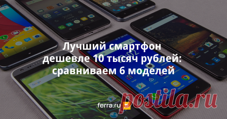 Лучший смартфон дешевле 10 тысяч рублей: сравниваем 6 моделей - Ferra.ru