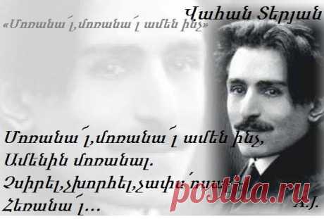 Վ. ՏԵՐՅԱՆ «Մոռանա՜լ, մոռանա՜լ ամեն ինչ»

Մոռանա՜լ, մոռանա՜լ ամեն ինչ,
Ամենին մոռանալ.
Չսիրել, չխորհել, չափս՛ոսալ —
Հեռանա՜լ…
Այս տանջող, այս ճնշող ցավի մեջ,
Գիշերում այս անշող
Արդյոք կա՞ իրիկվա մոռացման,
Մոռացման ոսկե շող…
Մի վայրկյան ամենից հեռանալ,
Ամենին մոռանալ.—
Խավարում, ցավերում քարանալ
Մեն-միայն…
Մոռանալ, մոռանալ ամեն ինչ,
Ամենին մոռանա՜լ…
Չսիրել, չտենչալ, չկանչել,
Հեռանալ....