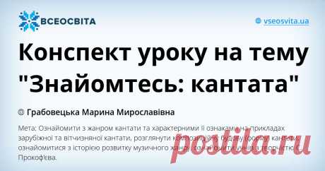 Конспект уроку на тему "Знайомтесь: кантата" Мета: Ознайомити з жанром кантати та характерними її ознаками на прикладах зарубіжної та вітчизняної кантати, розглянути композиційну будову (форму) кантати, ознайомитися з історією розвитку музичного жанру, ознайомити учнів з творчістю С. Прокоф'єва.