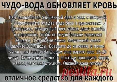 ЧУДО-ВОДА ОБНОВЛЯЕТ КРОВЬ 
 Попался полезный рецепт о пользе овсяной воды. 
О нём пишет женщина, испытавшая его на себе... Этот рецепт мне достался от мамы.
 Овсяная вода — отличное средство для каждого! Овсяная вода обновляет кровь, что важно для всех. Она нормализует обмен веществ, улучшает работу почек, укрепляет иммунитет. И вообще она оживляет весь организм. Мне скоро исполнится 80 лет, но больше 60 не дает никто. Сама же я ощущаю себя 50-летней. Думаю, это заслуга овсяной воды, которая по