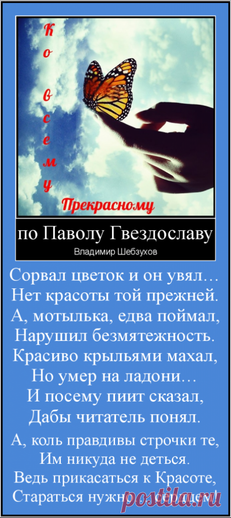 по Гвьездославу*


Сорвал цветок и он увял…
Нет красоты той прежней.
А, мотылька, едва поймал,
Нарушил безмятежность.
Красиво крыльями махал,
Но умер на ладони…
И посему пиит сказал,
Дабы читатель понял.

А, коль правдивы строчки те,
Им никуда не деться.
Ведь прикасаться к Красоте,
Стараться нужно… сердцем!

.............
*Павол Орсаг Гвездослав (1849 — 1921гг) — словацкий поэт.