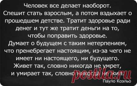 Человек все делает наоборот. Спешит стать взрослым, а потом вздыхает о прошедшем детстве. Тратит здоровье ради денег и тут же тратит деньги га то, чтобы поправить здоровье. Живет так, словно никогда не умрет, и умирает так, словно никогда не жил. (Пауло Коэльо). 
Несколько слов к вопросу о несостоявшемся конце света.