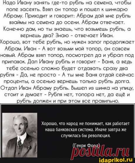 Надо Ивану занять где-то рубль на семена, чтобы поле засеять. Взял он топор и пошел к шинкарю 'Абраму. Приходит и говорит: Абрам дай мне рубль взаймы на семена до осени. Абрам отвечает. Конечно дам, но ты знаешь, что возьмешь рубль, а вернешь два? Знаю - отвечает Ивах, Хорошо, вот тебе рубль, но нужен залог продолжает Абрам. Иван - А вот возьми мой топор, он совсем новый. Абрам взял топор, посмотрел да и убрал под прилавок. Дал Ивану рубль и говорит - Ваня, а ведь тебе осенью сложно будет