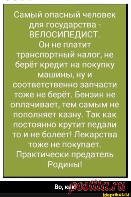 Самый опасный человек для государства - ВЕЛОСИПЕДИСТ. Он не платит транспортный налог, не берёт кредит на покупку машины, ну и соответственно запчасти тоже не берёт. Бензин не оплачивает, тем самым не пополняет казну. Так как постоянно крутит педали то и не болеет! Лекарства тоже не покупает. Практически предатель Родины! Во, как! - Во, как! - seo.title