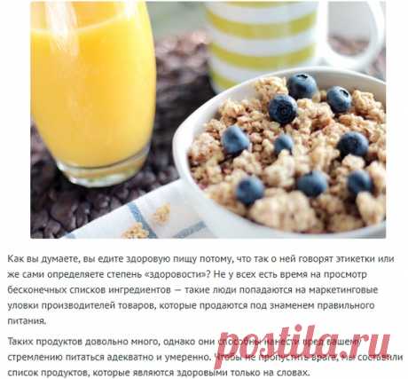 10 продуктов, здоровых только на словах!
Как вы думаете, вы едите здоровую пищу потому, что так о ней говорят этикетки или же сами определяете степень «здоровости»? Не у всех есть время на просмотр бесконечных списков ингредиентов — такие люди попадаются на маркетинговые уловки производителей товаров, которые продаются под знаменем правильного питания.
Таких продуктов довольно много, однако они способны нанести вред вашему стремлению питаться адекватно и умеренно. Чтобы ...