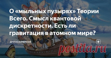 О «мыльных пузырях» Теории Всего. Смысл квантовой дискретности. Есть ли гравитация в атомном мире? С тех пор, как в начале 20-го века квантовая механика (КМ) и теория относительности (ТО) прочно обосновались на научном «Олимпе», физики не прекращают предпринимать попытки объединить их в Единую Теорию Всего. В последние годы напридумано множество гипотез, претендующих на роль такой супер-Теории, начиная от струнно-петлевых тем, заканчивая  Квантовой Теорией Гравитации (КТГ).
Почему же до сих
