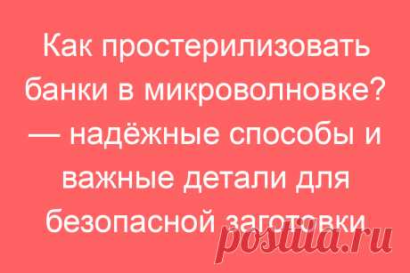 Как простерилизовать банки в микроволновке? — надёжные способы и важные детали для безопасной заготовки