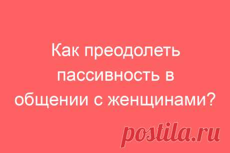 Как преодолеть пассивность в общении с женщинами?