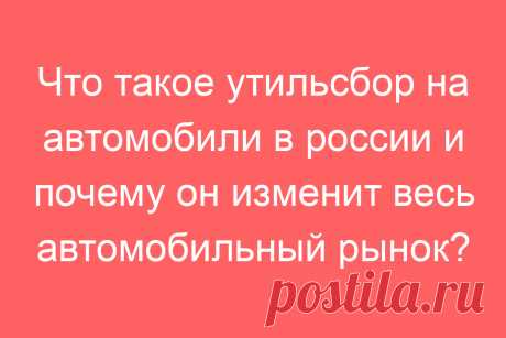 Что такое утильсбор на автомобили в россии и почему он изменит весь автомобильный рынок?