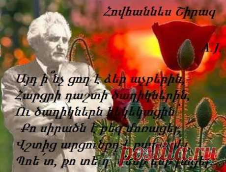 ՀՈՎՀԱՆՆԵՍ ՇԻՐԱԶ
````````````````````````````````
Այդ ի՞նչ ցող է ձեր աչքերին,-
Հարցրի դաշտի ծաղիկներին,
Ու ծաղիկներն հեկեկացին՝
-Քո սիրածն է քեզ մոռացել,
Վշտից արցունքդ է քարացել,
Պոե՛տ, քո տե՛ղ՝ մենք ենք լացել…