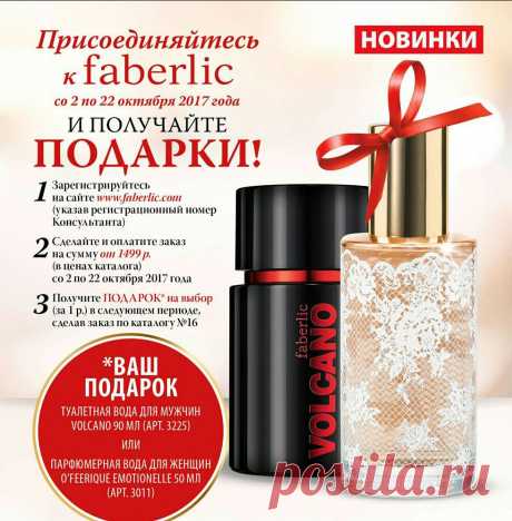 Присоединяйтесь к Faberlic прямо сейчас и получите в подарок один из ароматов-новинок! 
1. Со 2 по 22 октября зарегистрируйтесь на сайте  и получите скидку от 20% на всю продукцию. 
2. До 22 октября оплатите единый заказ на сумму от 1 499 руб.* (в ценах каталога, без учета автозаказов). 
3. С 23 октября по 5 ноября выберите в подарок одну из новинок каталога №15 (за 1 руб.) – туалетную воду Volcano (3225) или O'Feerique Emotionelle (3011)