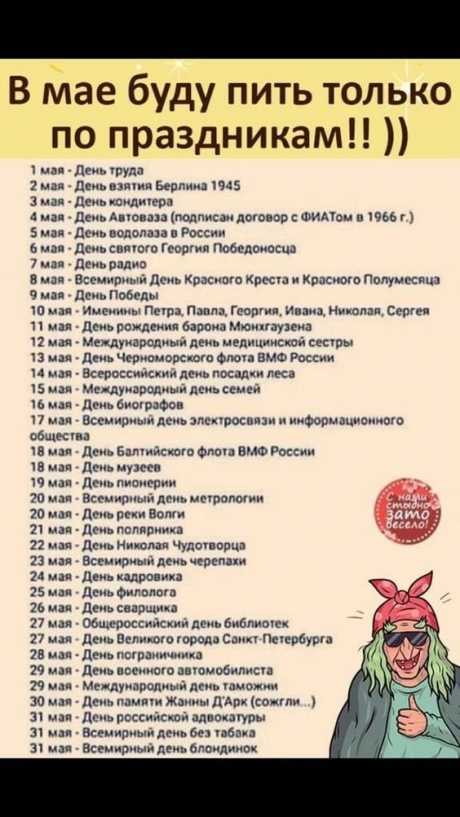 В мае буду пить только по праздникам!!! 1 мая - День труда 2 мая - День взятия Берлина 1945 Змая - День кондитера 4 мая - День Автоваза (подписан договор с ФИАТом в 1966 г.) 5 мая - День водолаза в России 6 мая - День святого Георгия Победоносца 7 мая - День радио 8 мая - Всемирный День Красного Креста и Красного Полумесяца мая - День Победы 10 мая Именины Петра, Павла, Георгия, Ивана, Николая, Сергея 71 мая - День рождения барона Мюнхгаузена 12 мая - Международный день ме...