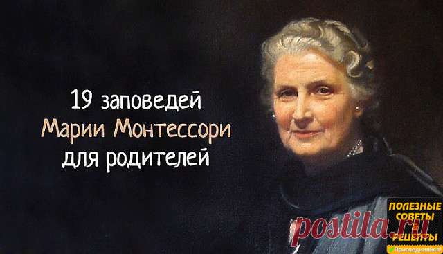 19 заповедей Марии Монтессори
для родителей, которые нужно перечитывать хотя бы раз в год
1. Детей учит то, что их окружает.
2. Если ребенка часто критикуют – он учится осуждать.
3. Если ребенка часто хвалят – он учится оценивать.
4. Если ребенку демонстрируют враждебность – он учится драться.
5. Если с ребенком честны – он учится справедливости.
6. Если ребенка часто высмеивают – он учится быть робким.
7. Если ребенок живет с чувством безопасности – он учится верить.
8.Е...