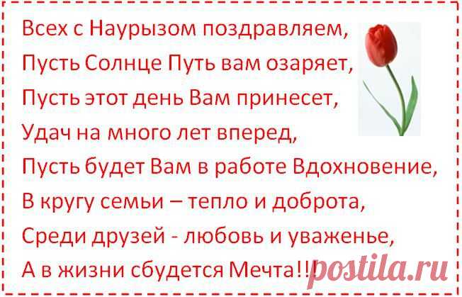 Всех с Наурызом поздравляем, 
Пусть Солнце Путь вам озаряет, 
Пусть этот день Вам принесет, 
Удач на много лет вперед, 
Пусть будет Вам в работе Вдохновение, 
В кругу семьи – тепло и доброта, 
Среди друзей - любовь и уваженье, 
А в жизни сбудется Мечта!!!
