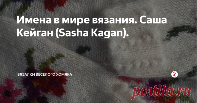 Имена в мире вязания. Саша Кейган (Sasha Kagan). «Заберите у меня мои деньги, заводы, станки и фабрики, но оставьте мне моих людей - и вскоре мы создадим заводы лучше прежних. Оставьте мне мои фабрики, но заберите моих людей - и скоро полы заводов зарастут травой» - Генри Форд. Люди, таланты вертят эту Землю, и не только мощная автоиндустрия, но и скромное ручное вязание есть ничто без  влюбленных в него людей, двигающих время вперед.