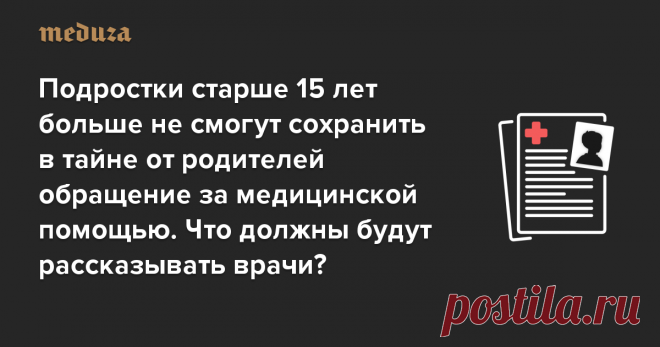 Подростки старше 15 лет больше не смогут сохранить в тайне от родителей обращение за медицинской помощью. Что должны будут рассказывать врачи? — Meduza С 11 августа 2020 года информацию о медицинской помощи, оказанной несовершеннолетнему, могут получить его законные представители. Раньше подростки, достигшие 15 лет, могли сохранить в тайне обращение к врачу, сдачу анализов или даже аборт — законные представители имели право узнать об этом только с письменного согласия подр...