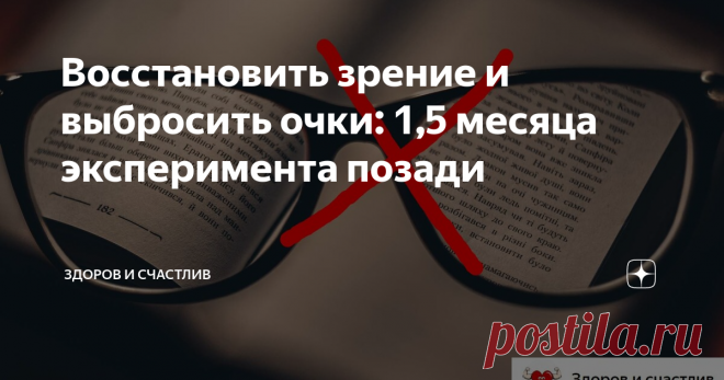 Восстановить зрение и выбросить очки: 1,5 месяца эксперимента позади Вот и прошло уже полтора месяца с тех пор, как я начал проводить эксперимент по восстановлению зрения.
За все это время выполнял упражнения для глаз, проводил соляризацию на свече, очки использовал только в тех случаях, когда в них была необходимость.
В итоге, глаза мои уже не устают. Есть подозрение, что раньше они уставали от очков. Да и упражнения помогли...