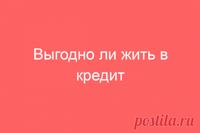 Выгодно ли жить в кредит